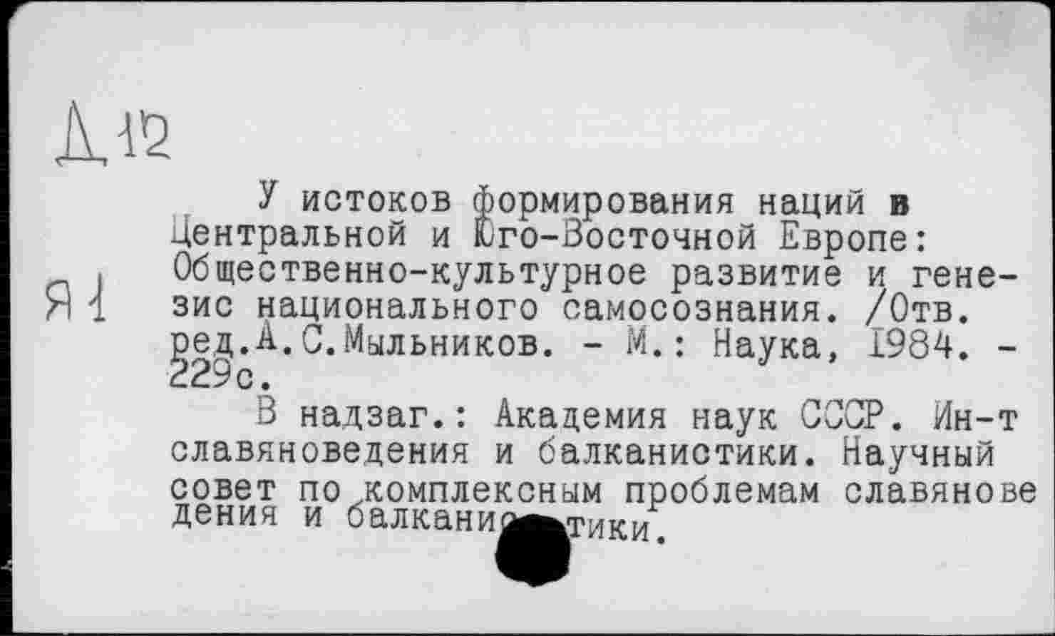 ﻿112
У истоков формирования наций в Центральной и Юго-Зосточной Европе: Общественно-культурное развитие и генезис национального самосознания. /Отв. ^ед.А.С.Мыльников. - М.: Наука, 1984. -
В надзаг.: Академия наук СССР. Ин-т славяноведения и балканистики. Научный совет по .комплексным проблемам славяневе дения и балканим^тики.